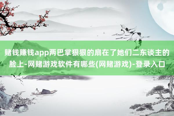 赌钱赚钱app两巴掌狠狠的扇在了她们二东谈主的脸上-网赌游戏软件有哪些(网赌游戏)-登录入口