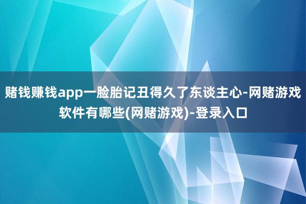 赌钱赚钱app一脸胎记丑得久了东谈主心-网赌游戏软件有哪些(网赌游戏)-登录入口