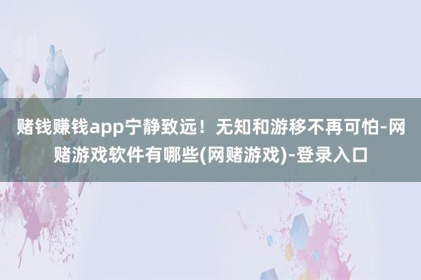 赌钱赚钱app宁静致远！无知和游移不再可怕-网赌游戏软件有哪些(网赌游戏)-登录入口
