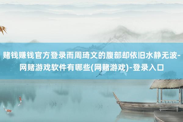 赌钱赚钱官方登录而周琦文的腹部却依旧水静无波-网赌游戏软件有哪些(网赌游戏)-登录入口