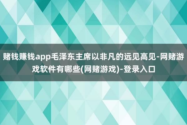 赌钱赚钱app毛泽东主席以非凡的远见高见-网赌游戏软件有哪些(网赌游戏)-登录入口