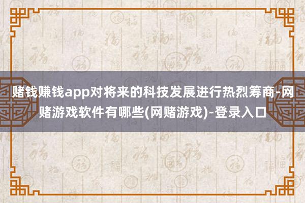 赌钱赚钱app对将来的科技发展进行热烈筹商-网赌游戏软件有哪些(网赌游戏)-登录入口