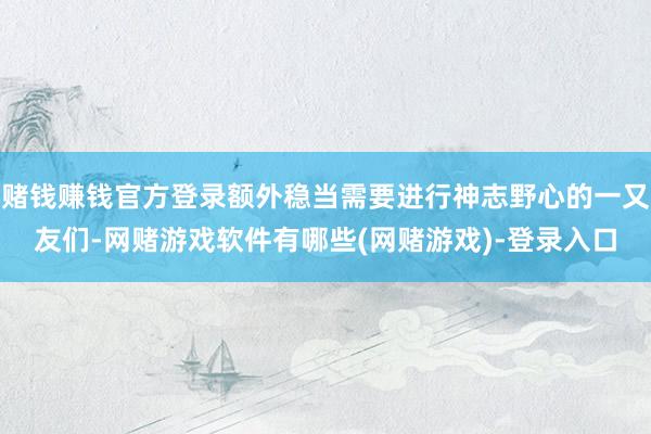 赌钱赚钱官方登录额外稳当需要进行神志野心的一又友们-网赌游戏软件有哪些(网赌游戏)-登录入口