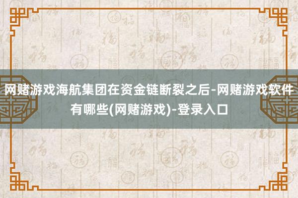 网赌游戏海航集团在资金链断裂之后-网赌游戏软件有哪些(网赌游戏)-登录入口