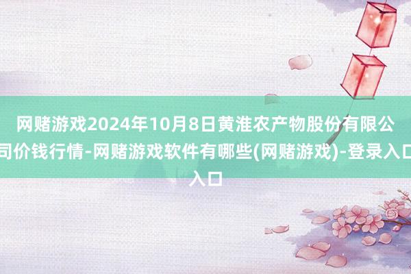 网赌游戏2024年10月8日黄淮农产物股份有限公司价钱行情-网赌游戏软件有哪些(网赌游戏)-登录入口