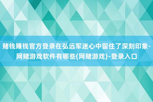 赌钱赚钱官方登录在弘远军迷心中留住了深刻印象-网赌游戏软件有哪些(网赌游戏)-登录入口