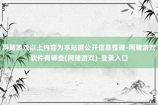 网赌游戏以上内容为本站据公开信息整理-网赌游戏软件有哪些(网赌游戏)-登录入口