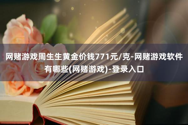 网赌游戏周生生黄金价钱771元/克-网赌游戏软件有哪些(网赌游戏)-登录入口
