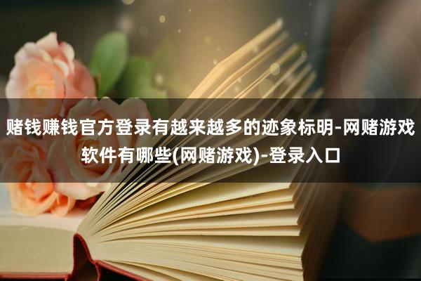 赌钱赚钱官方登录有越来越多的迹象标明-网赌游戏软件有哪些(网赌游戏)-登录入口