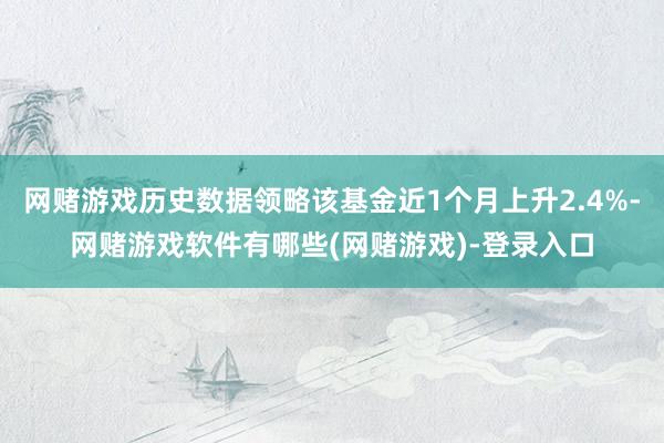 网赌游戏历史数据领略该基金近1个月上升2.4%-网赌游戏软件有哪些(网赌游戏)-登录入口