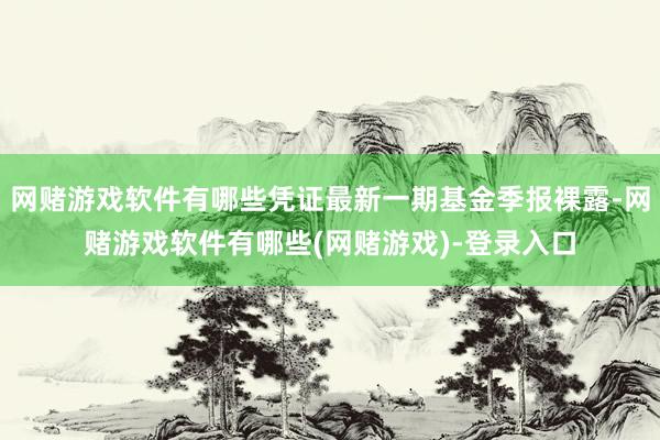 网赌游戏软件有哪些凭证最新一期基金季报裸露-网赌游戏软件有哪些(网赌游戏)-登录入口