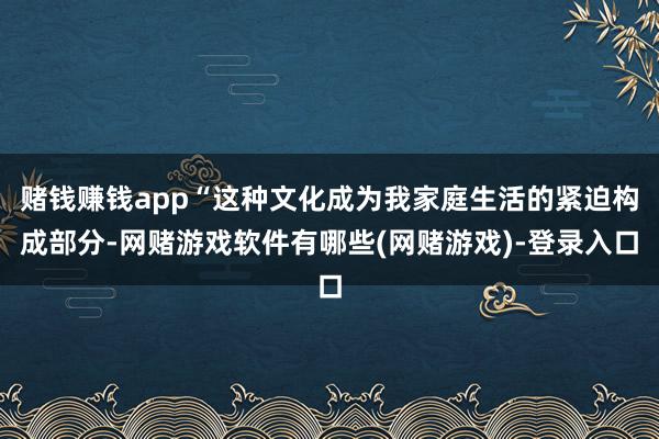 赌钱赚钱app“这种文化成为我家庭生活的紧迫构成部分-网赌游戏软件有哪些(网赌游戏)-登录入口