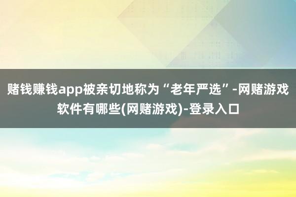 赌钱赚钱app被亲切地称为“老年严选”-网赌游戏软件有哪些(网赌游戏)-登录入口