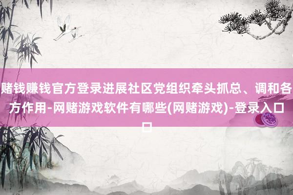 赌钱赚钱官方登录进展社区党组织牵头抓总、调和各方作用-网赌游戏软件有哪些(网赌游戏)-登录入口