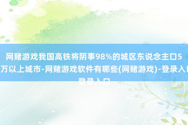 网赌游戏我国高铁将阴事98%的城区东说念主口50万以上城市-网赌游戏软件有哪些(网赌游戏)-登录入口