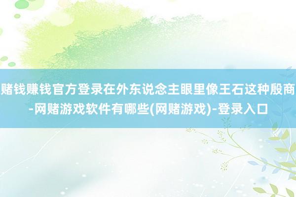 赌钱赚钱官方登录在外东说念主眼里像王石这种殷商-网赌游戏软件有哪些(网赌游戏)-登录入口