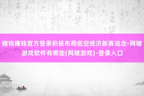 赌钱赚钱官方登录积极布局低空经济新赛说念-网赌游戏软件有哪些(网赌游戏)-登录入口