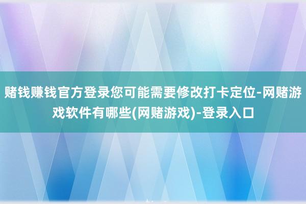 赌钱赚钱官方登录您可能需要修改打卡定位-网赌游戏软件有哪些(网赌游戏)-登录入口