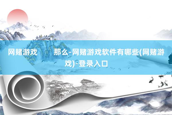 网赌游戏        那么-网赌游戏软件有哪些(网赌游戏)-登录入口