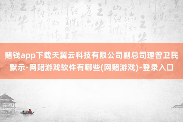 赌钱app下载天翼云科技有限公司副总司理曾卫民默示-网赌游戏软件有哪些(网赌游戏)-登录入口