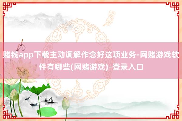 赌钱app下载主动调解作念好这项业务-网赌游戏软件有哪些(网赌游戏)-登录入口
