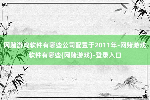 网赌游戏软件有哪些公司配置于2011年-网赌游戏软件有哪些(网赌游戏)-登录入口