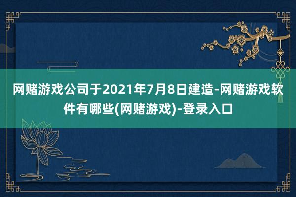 网赌游戏公司于2021年7月8日建造-网赌游戏软件有哪些(网赌游戏)-登录入口