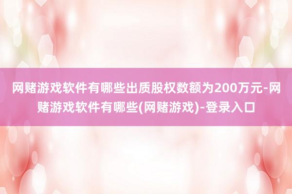 网赌游戏软件有哪些出质股权数额为200万元-网赌游戏软件有哪些(网赌游戏)-登录入口