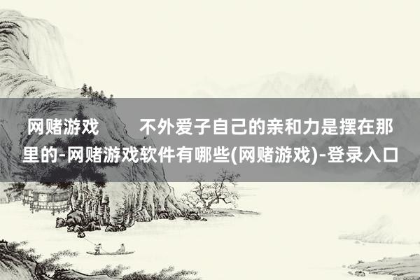 网赌游戏        不外爱子自己的亲和力是摆在那里的-网赌游戏软件有哪些(网赌游戏)-登录入口