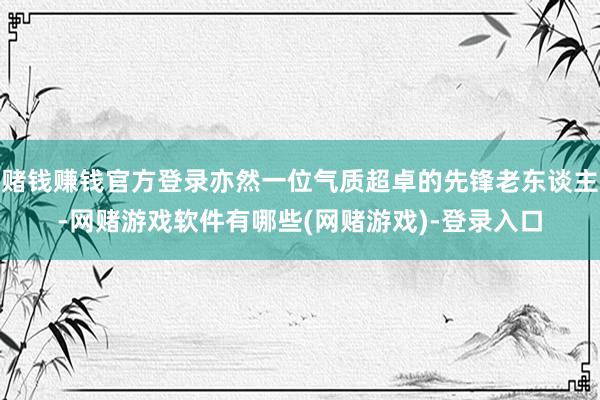 赌钱赚钱官方登录亦然一位气质超卓的先锋老东谈主-网赌游戏软件有哪些(网赌游戏)-登录入口