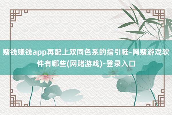 赌钱赚钱app再配上双同色系的指引鞋-网赌游戏软件有哪些(网赌游戏)-登录入口