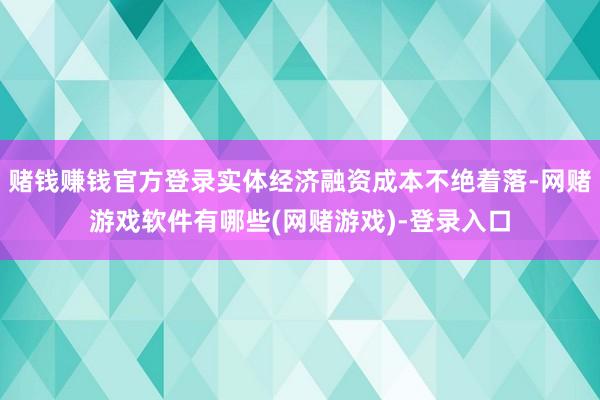 赌钱赚钱官方登录实体经济融资成本不绝着落-网赌游戏软件有哪些(网赌游戏)-登录入口