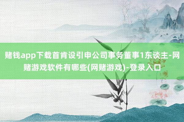 赌钱app下载首肯设引申公司事务董事1东谈主-网赌游戏软件有哪些(网赌游戏)-登录入口