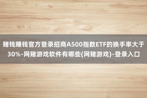 赌钱赚钱官方登录招商A500指数ETF的换手率大于30%-网赌游戏软件有哪些(网赌游戏)-登录入口