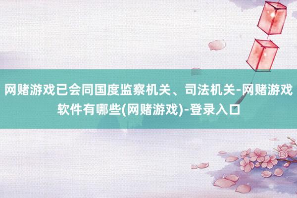 网赌游戏已会同国度监察机关、司法机关-网赌游戏软件有哪些(网赌游戏)-登录入口