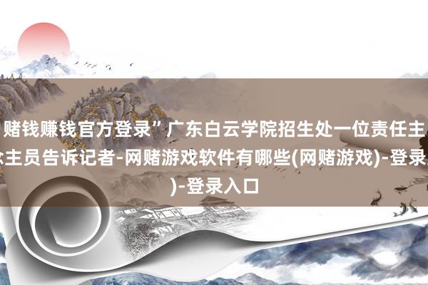 赌钱赚钱官方登录”广东白云学院招生处一位责任主说念主员告诉记者-网赌游戏软件有哪些(网赌游戏)-登录入口
