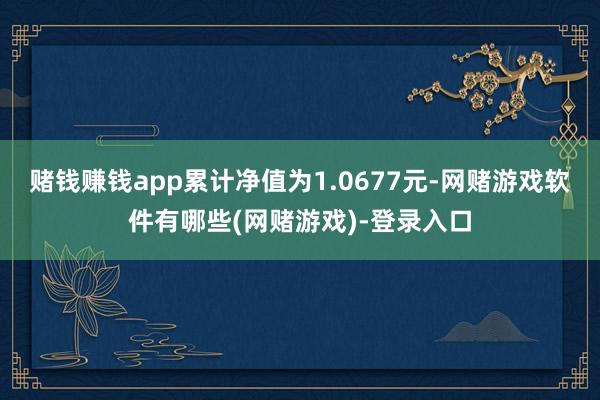 赌钱赚钱app累计净值为1.0677元-网赌游戏软件有哪些(网赌游戏)-登录入口