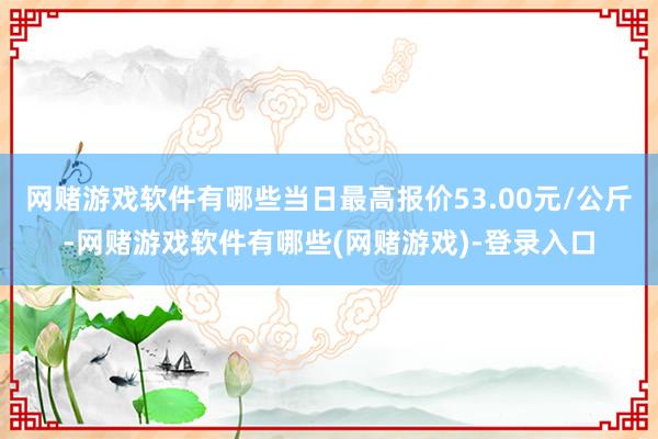 网赌游戏软件有哪些当日最高报价53.00元/公斤-网赌游戏软件有哪些(网赌游戏)-登录入口