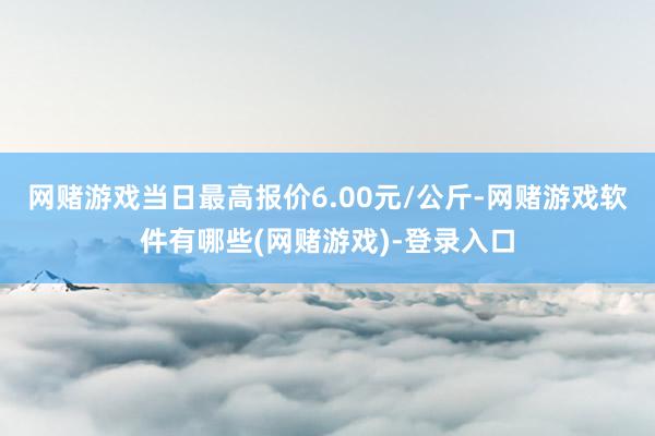 网赌游戏当日最高报价6.00元/公斤-网赌游戏软件有哪些(网赌游戏)-登录入口