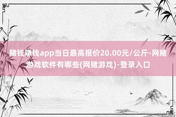 赌钱赚钱app当日最高报价20.00元/公斤-网赌游戏软件有哪些(网赌游戏)-登录入口