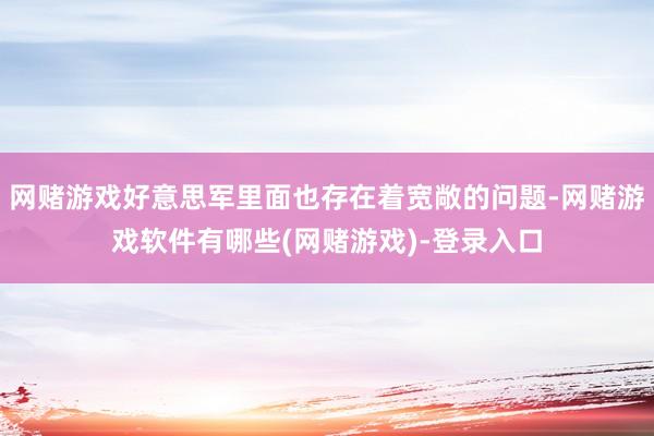 网赌游戏好意思军里面也存在着宽敞的问题-网赌游戏软件有哪些(网赌游戏)-登录入口