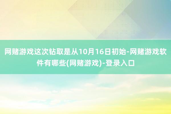 网赌游戏这次钻取是从10月16日初始-网赌游戏软件有哪些(网赌游戏)-登录入口