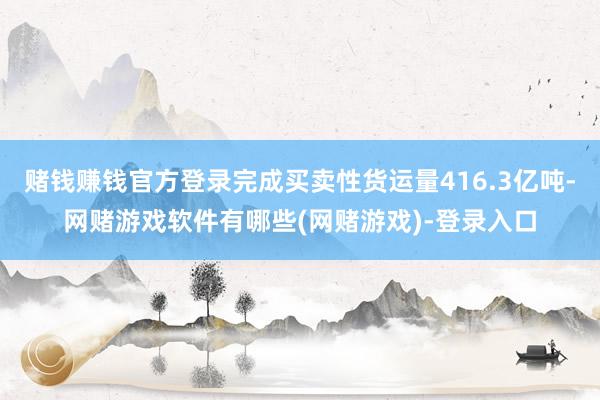 赌钱赚钱官方登录完成买卖性货运量416.3亿吨-网赌游戏软件有哪些(网赌游戏)-登录入口