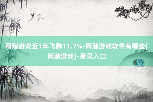 网赌游戏近1年飞腾11.7%-网赌游戏软件有哪些(网赌游戏)-登录入口