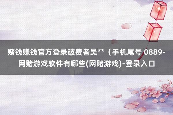 赌钱赚钱官方登录破费者吴**（手机尾号 0889-网赌游戏软件有哪些(网赌游戏)-登录入口