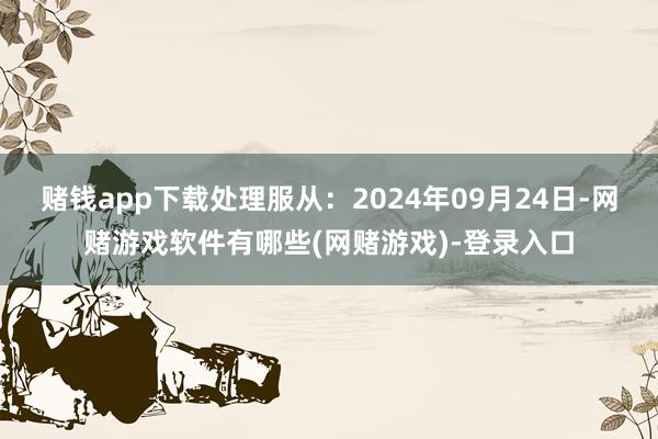 赌钱app下载处理服从：2024年09月24日-网赌游戏软件有哪些(网赌游戏)-登录入口