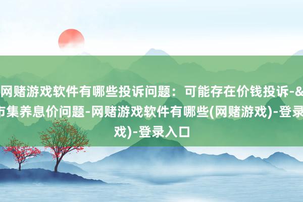 网赌游戏软件有哪些投诉问题：可能存在价钱投诉->市集养息价问题-网赌游戏软件有哪些(网赌游戏)-登录入口