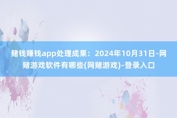 赌钱赚钱app处理成果：2024年10月31日-网赌游戏软件有哪些(网赌游戏)-登录入口