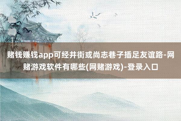 赌钱赚钱app可经井街或尚志巷子插足友谊路-网赌游戏软件有哪些(网赌游戏)-登录入口