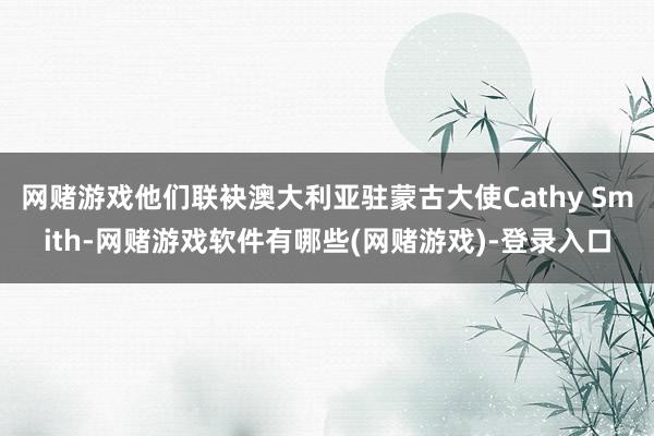 网赌游戏他们联袂澳大利亚驻蒙古大使Cathy Smith-网赌游戏软件有哪些(网赌游戏)-登录入口